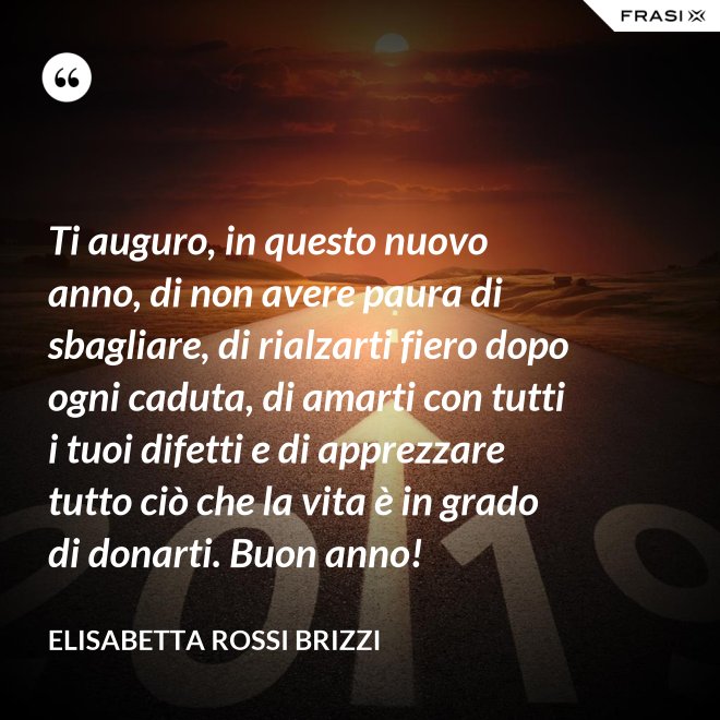 Ti auguro, in questo nuovo anno, di non avere paura di sbagliare, di rialzarti fiero dopo ogni caduta, di amarti con tutti i tuoi difetti e di apprezzare tutto ciò che la vita è in grado di donarti. Buon anno! - Elisabetta Rossi Brizzi