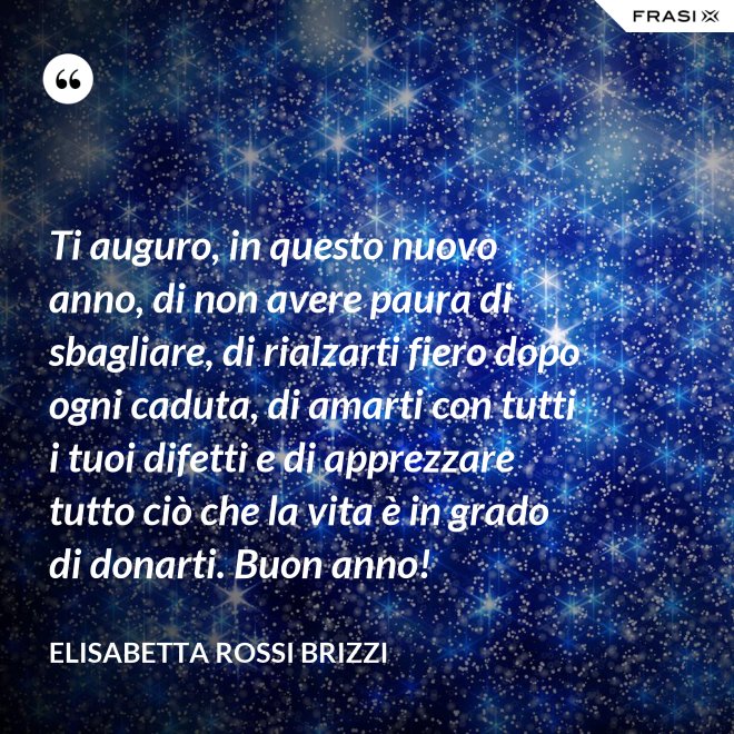 Ti auguro, in questo nuovo anno, di non avere paura di sbagliare, di rialzarti fiero dopo ogni caduta, di amarti con tutti i tuoi difetti e di apprezzare tutto ciò che la vita è in grado di donarti. Buon anno! - Elisabetta Rossi Brizzi