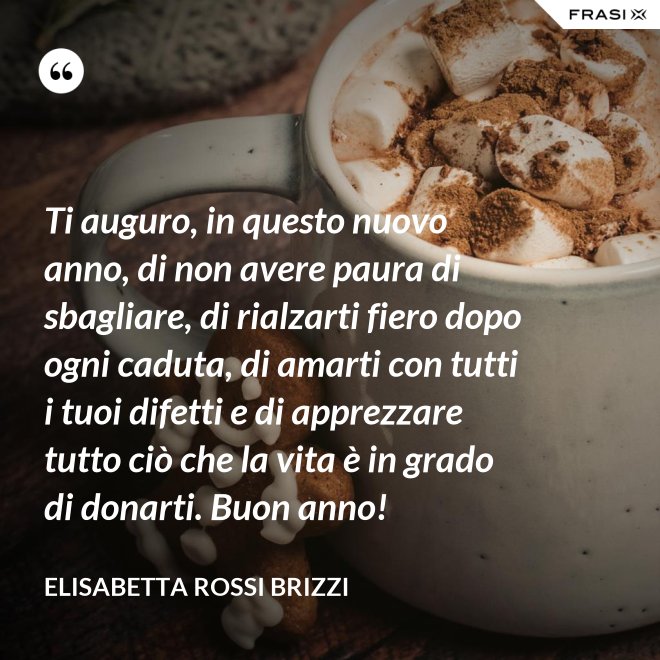 Ti auguro, in questo nuovo anno, di non avere paura di sbagliare, di rialzarti fiero dopo ogni caduta, di amarti con tutti i tuoi difetti e di apprezzare tutto ciò che la vita è in grado di donarti. Buon anno! - Elisabetta Rossi Brizzi