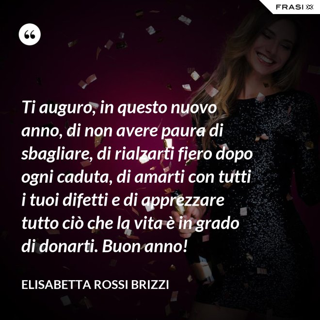 Ti auguro, in questo nuovo anno, di non avere paura di sbagliare, di rialzarti fiero dopo ogni caduta, di amarti con tutti i tuoi difetti e di apprezzare tutto ciò che la vita è in grado di donarti. Buon anno! - Elisabetta Rossi Brizzi