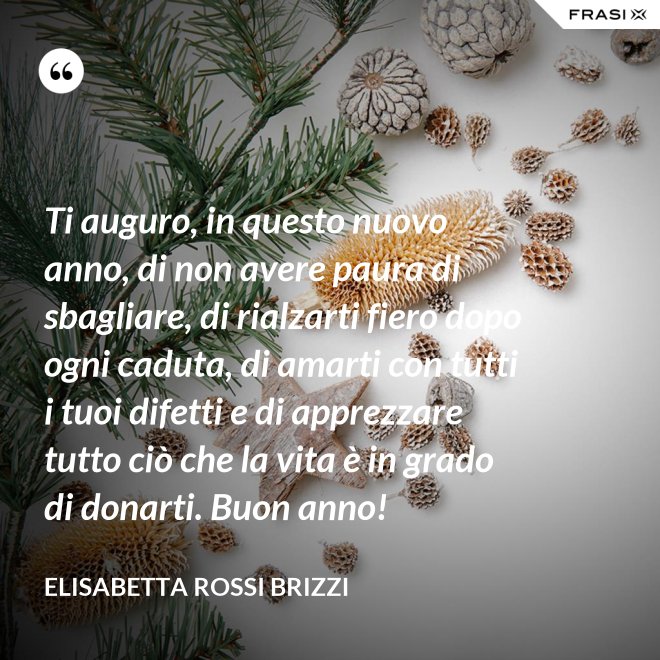 Ti auguro, in questo nuovo anno, di non avere paura di sbagliare, di rialzarti fiero dopo ogni caduta, di amarti con tutti i tuoi difetti e di apprezzare tutto ciò che la vita è in grado di donarti. Buon anno! - Elisabetta Rossi Brizzi