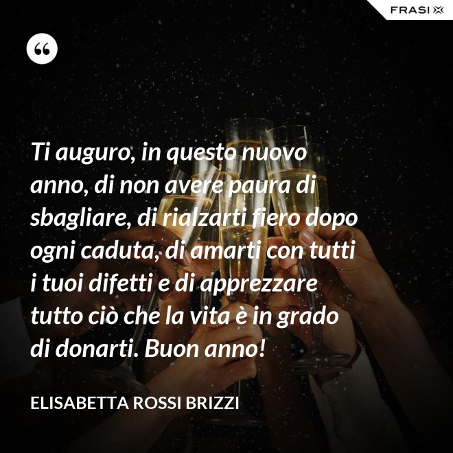 Ti auguro, in questo nuovo anno, di non avere paura di sbagliare, di rialzarti fiero dopo ogni caduta, di amarti con tutti i tuoi difetti e di apprezzare tutto ciò che la vita è in grado di donarti. Buon anno! - Elisabetta Rossi Brizzi