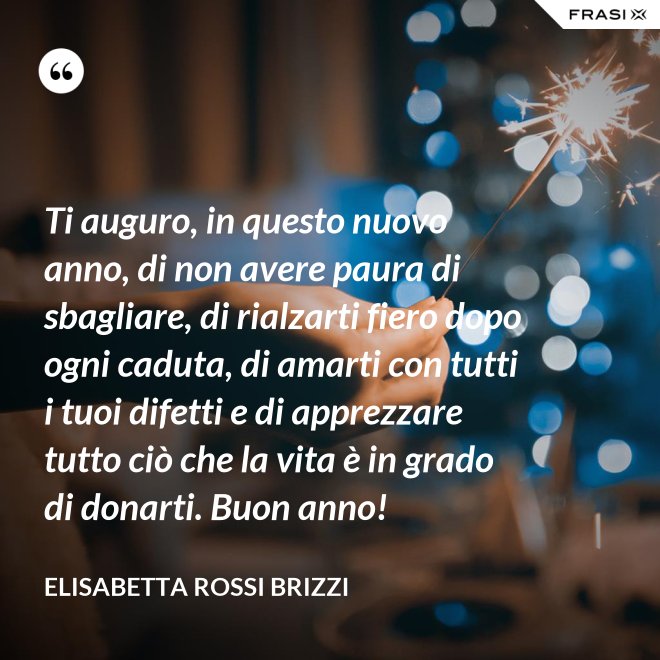 Ti auguro, in questo nuovo anno, di non avere paura di sbagliare, di rialzarti fiero dopo ogni caduta, di amarti con tutti i tuoi difetti e di apprezzare tutto ciò che la vita è in grado di donarti. Buon anno! - Elisabetta Rossi Brizzi