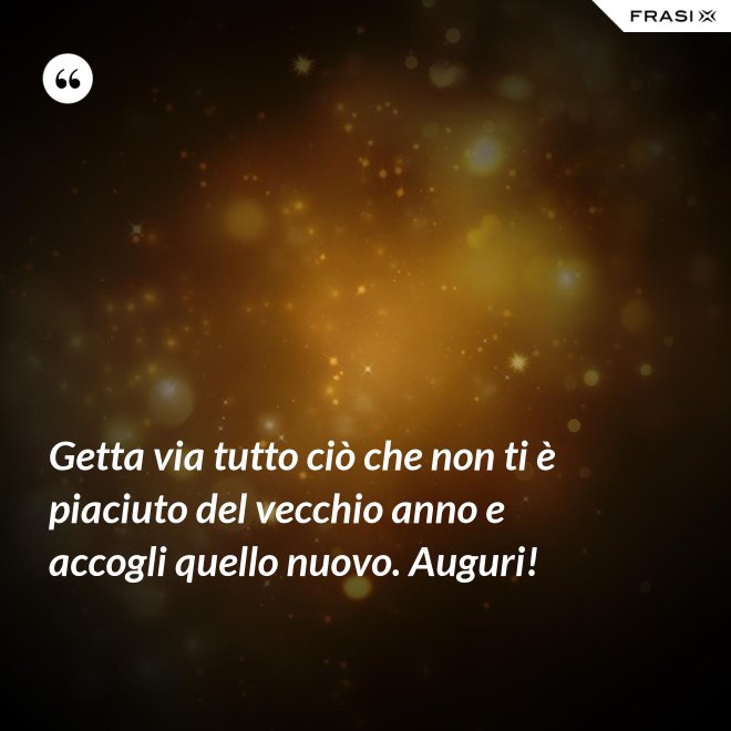 Getta via tutto ciò che non ti è piaciuto del vecchio anno e accogli quello nuovo. Auguri! - Anonimo