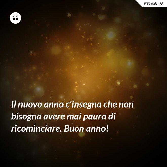 Il nuovo anno c'insegna che non bisogna avere mai paura di ricominciare. Buon anno! - Anonimo