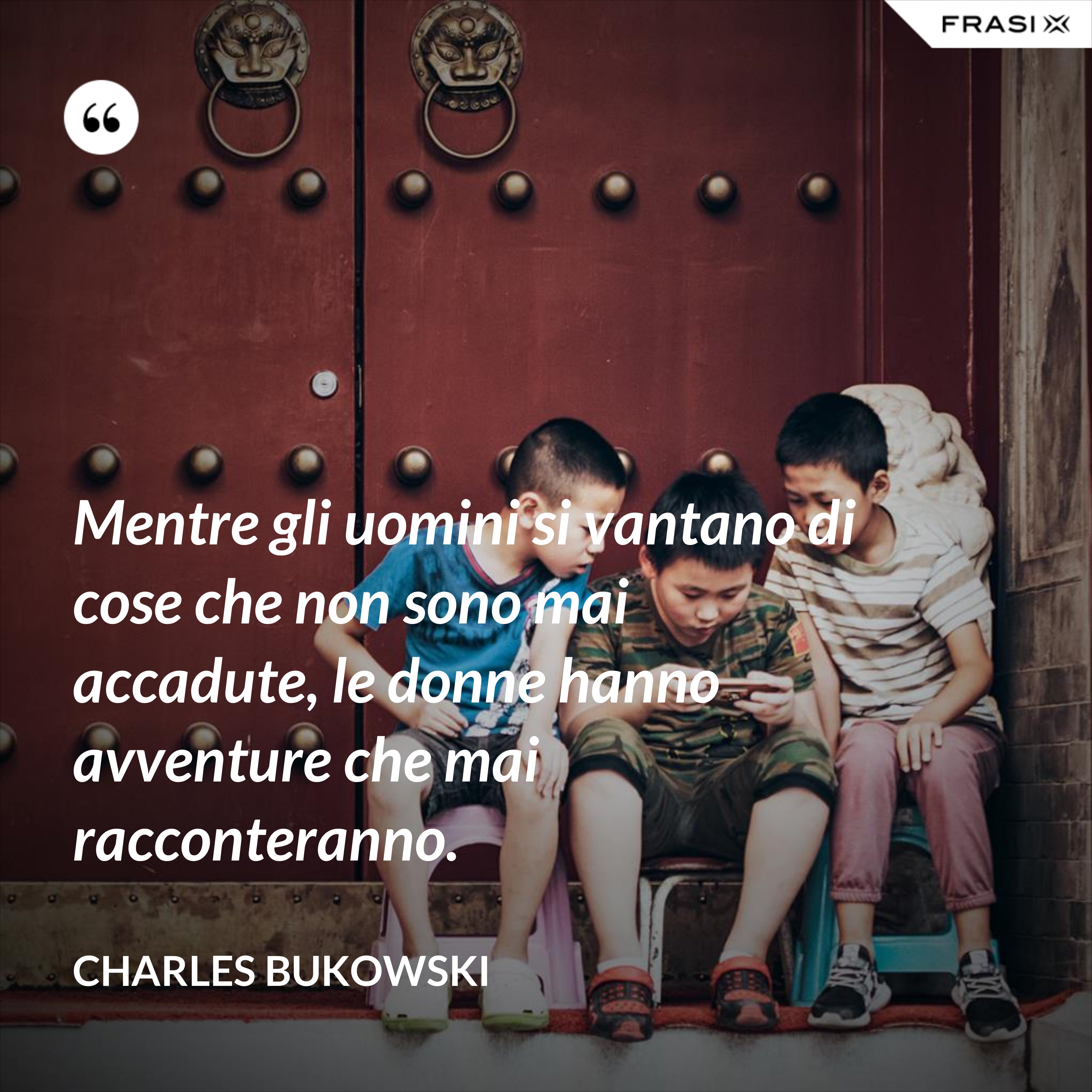 Mentre gli uomini si vantano di cose che non sono mai accadute, le donne hanno avventure che mai racconteranno. - Charles Bukowski