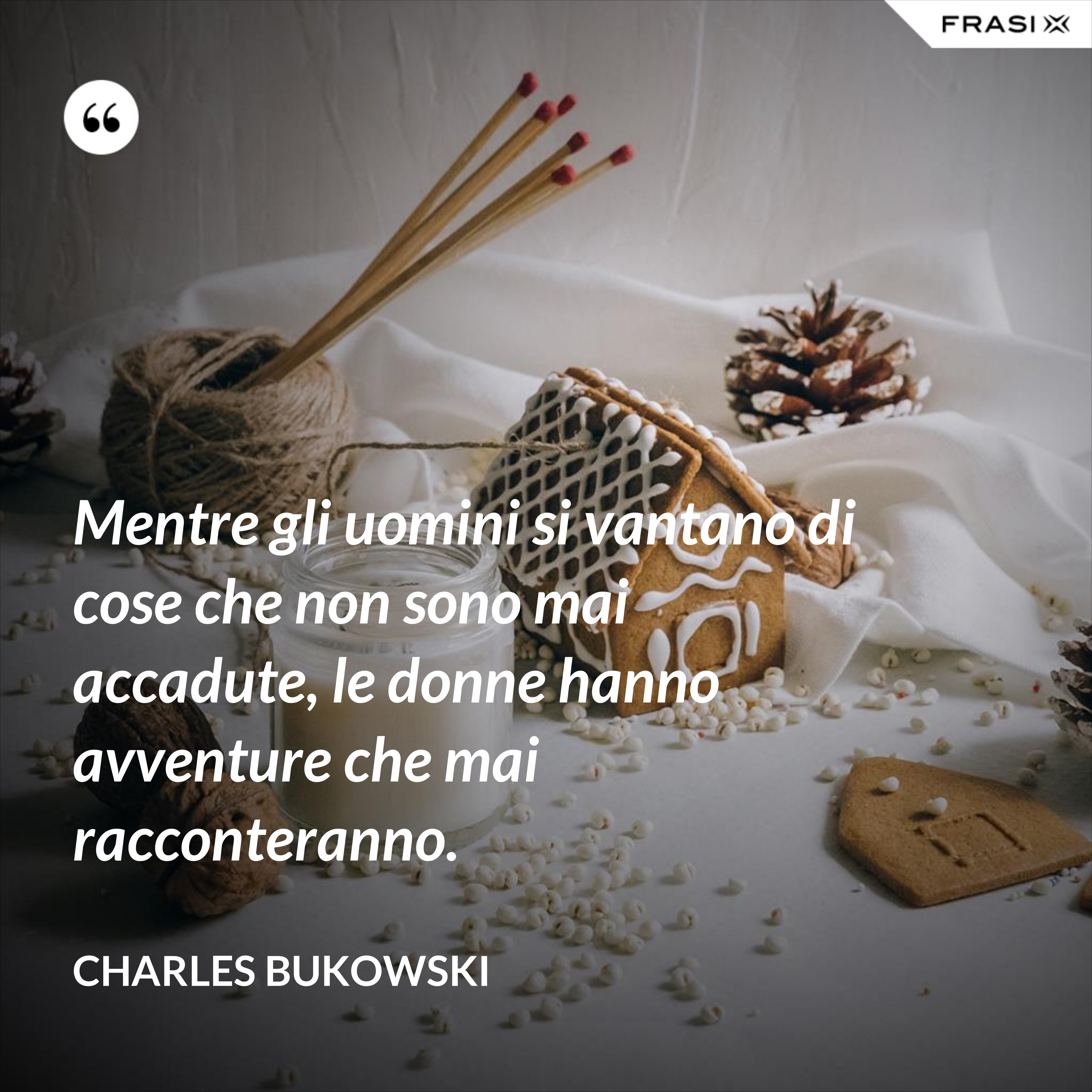 Mentre gli uomini si vantano di cose che non sono mai accadute, le donne hanno avventure che mai racconteranno. - Charles Bukowski