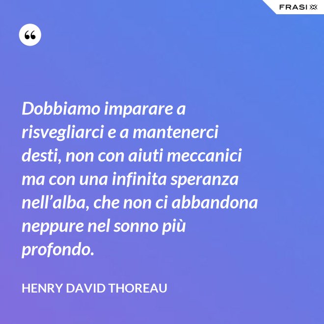 Dobbiamo imparare a risvegliarci e a mantenerci desti, non con aiuti meccanici ma con una infinita speranza nell’alba, che non ci abbandona neppure nel sonno più profondo. - Henry David Thoreau