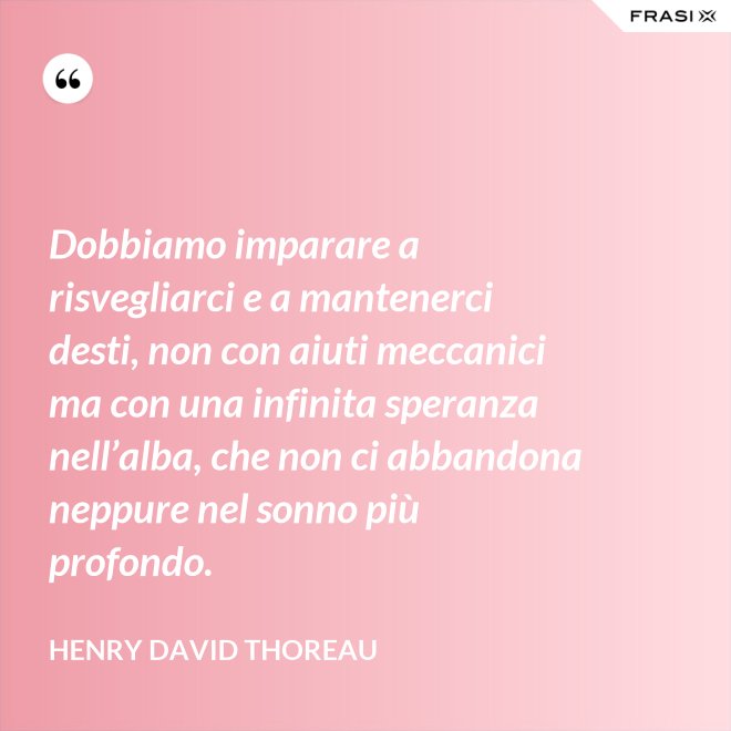 Dobbiamo imparare a risvegliarci e a mantenerci desti, non con aiuti meccanici ma con una infinita speranza nell’alba, che non ci abbandona neppure nel sonno più profondo. - Henry David Thoreau