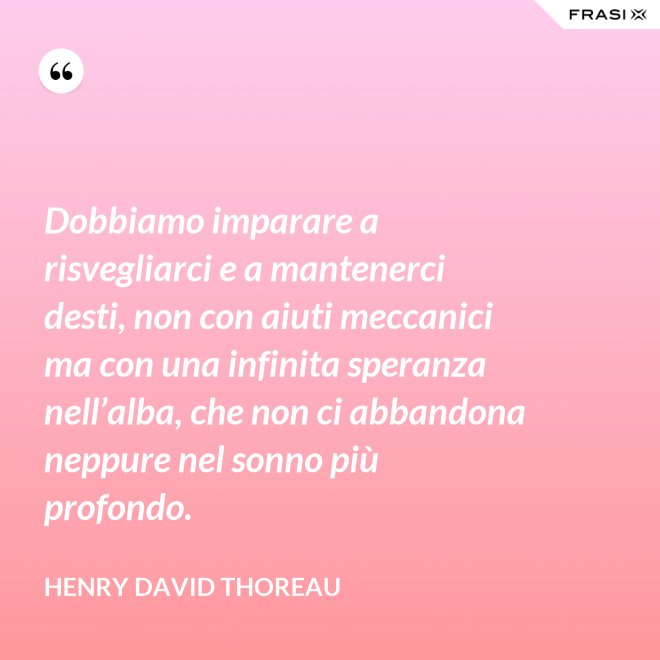 Dobbiamo imparare a risvegliarci e a mantenerci desti, non con aiuti meccanici ma con una infinita speranza nell’alba, che non ci abbandona neppure nel sonno più profondo. - Henry David Thoreau