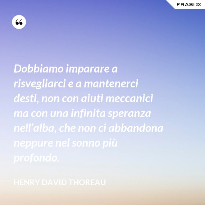 Dobbiamo imparare a risvegliarci e a mantenerci desti, non con aiuti meccanici ma con una infinita speranza nell’alba, che non ci abbandona neppure nel sonno più profondo. - Henry David Thoreau