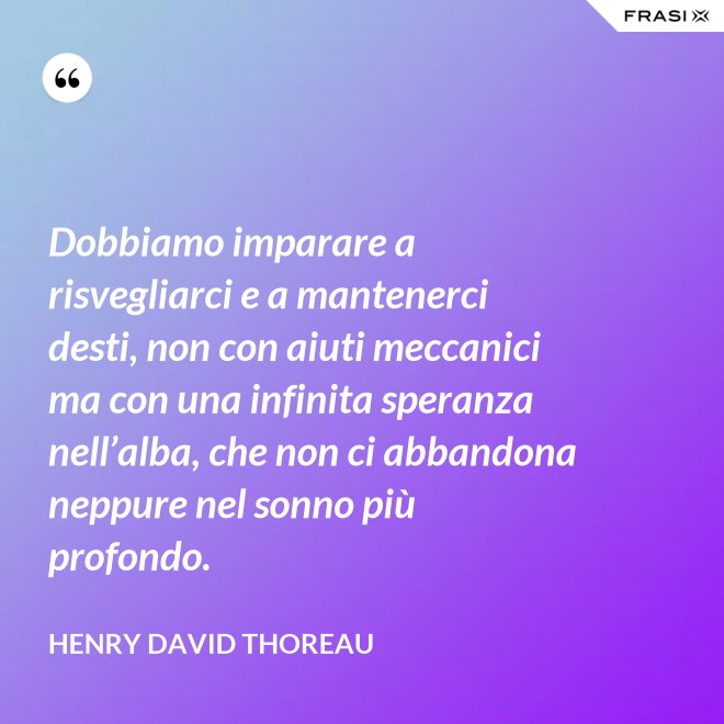 Dobbiamo imparare a risvegliarci e a mantenerci desti, non con aiuti meccanici ma con una infinita speranza nell’alba, che non ci abbandona neppure nel sonno più profondo. - Henry David Thoreau