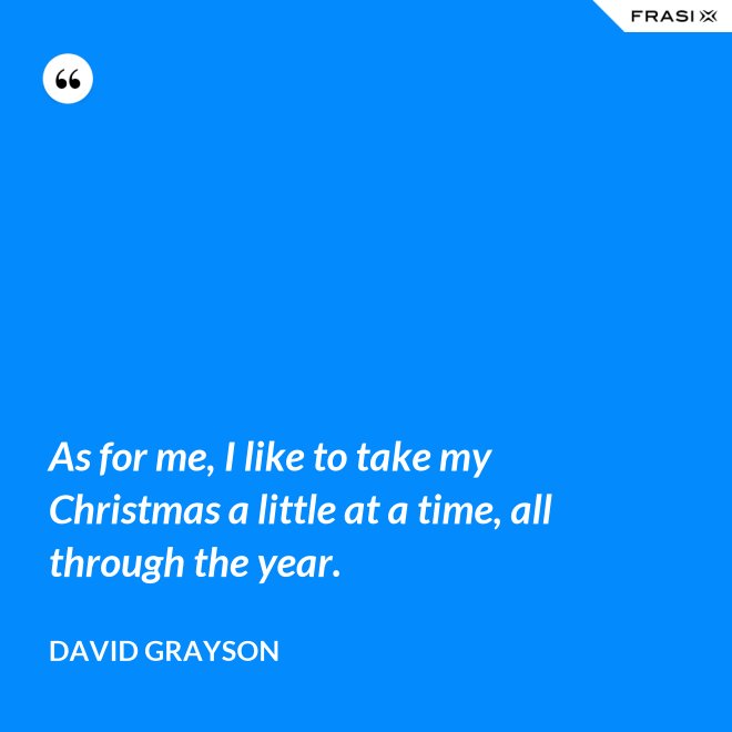 As for me, I like to take my Christmas a little at a time, all through the year. - David Grayson