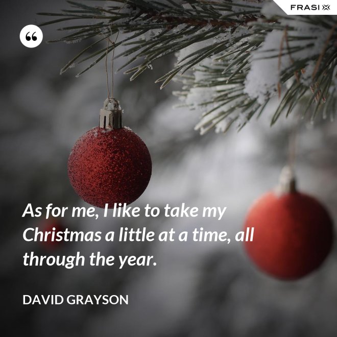 As for me, I like to take my Christmas a little at a time, all through the year. - David Grayson