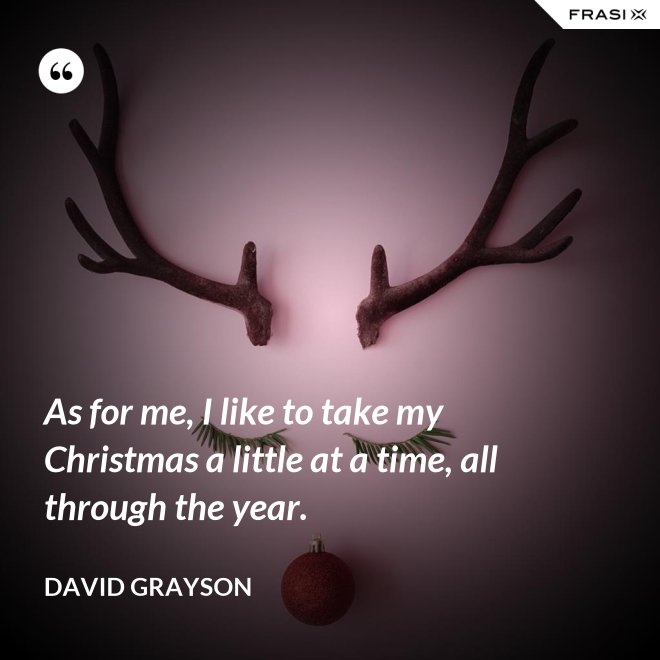 As for me, I like to take my Christmas a little at a time, all through the year. - David Grayson