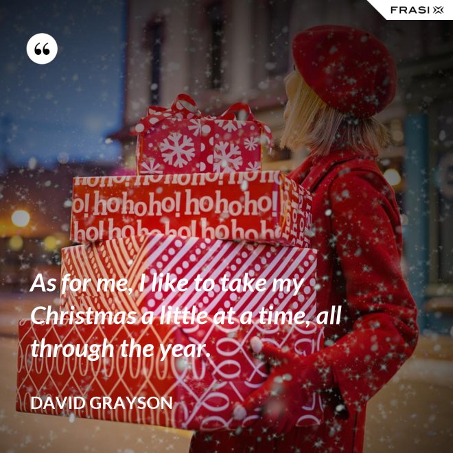 As for me, I like to take my Christmas a little at a time, all through the year. - David Grayson