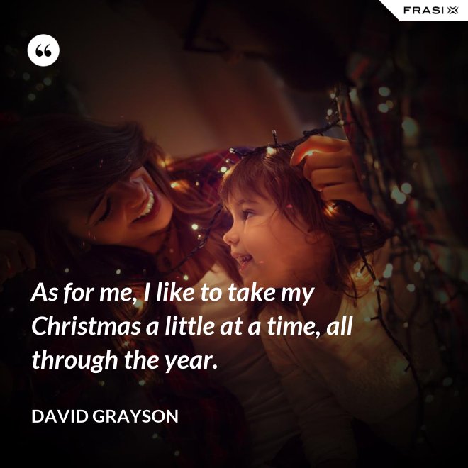 As for me, I like to take my Christmas a little at a time, all through the year. - David Grayson