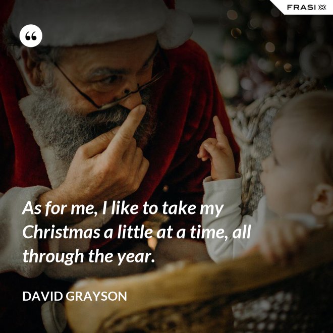 As for me, I like to take my Christmas a little at a time, all through the year. - David Grayson