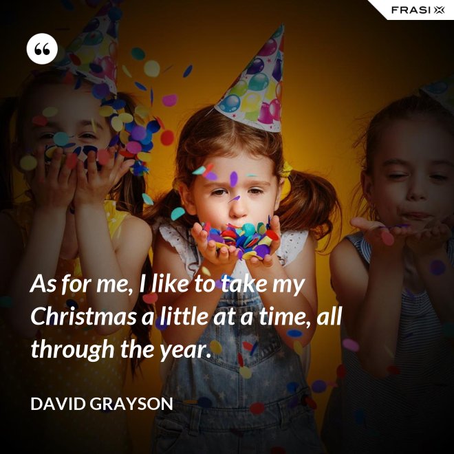 As for me, I like to take my Christmas a little at a time, all through the year. - David Grayson