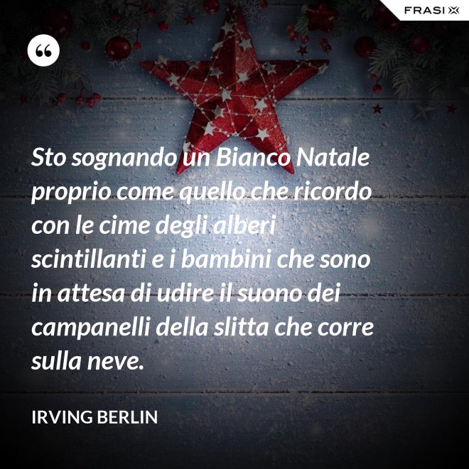 Sto sognando un Bianco Natale proprio come quello che ricordo con le cime degli alberi scintillanti e i bambini che sono in attesa di udire il suono dei campanelli della slitta che corre sulla neve. - Irving Berlin