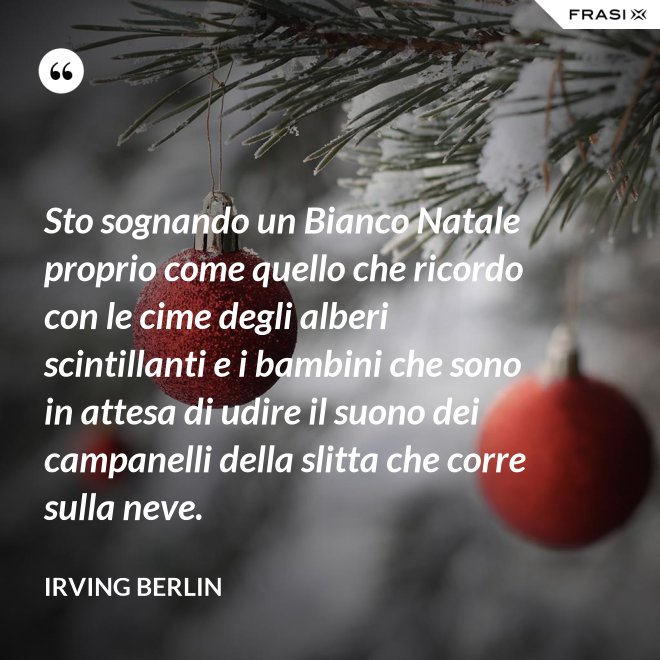 Sto sognando un Bianco Natale proprio come quello che ricordo con le cime degli alberi scintillanti e i bambini che sono in attesa di udire il suono dei campanelli della slitta che corre sulla neve. - Irving Berlin