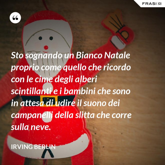 Sto sognando un Bianco Natale proprio come quello che ricordo con le cime degli alberi scintillanti e i bambini che sono in attesa di udire il suono dei campanelli della slitta che corre sulla neve. - Irving Berlin