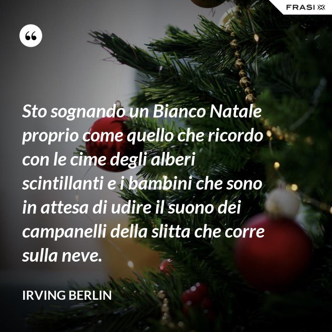 Sto sognando un Bianco Natale proprio come quello che ricordo con le cime degli alberi scintillanti e i bambini che sono in attesa di udire il suono dei campanelli della slitta che corre sulla neve. - Irving Berlin
