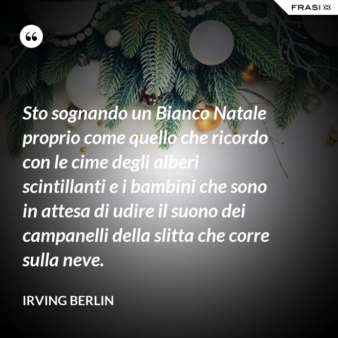 Sto sognando un Bianco Natale proprio come quello che ricordo con le cime degli alberi scintillanti e i bambini che sono in attesa di udire il suono dei campanelli della slitta che corre sulla neve. - Irving Berlin