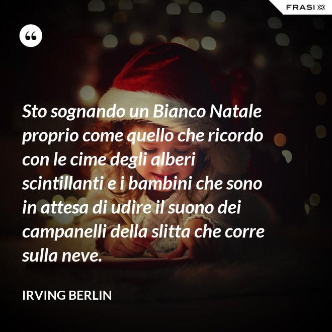 Sto sognando un Bianco Natale proprio come quello che ricordo con le cime degli alberi scintillanti e i bambini che sono in attesa di udire il suono dei campanelli della slitta che corre sulla neve. - Irving Berlin