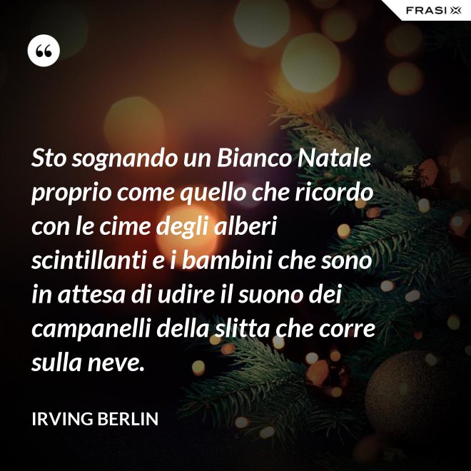 Sto sognando un Bianco Natale proprio come quello che ricordo con le cime degli alberi scintillanti e i bambini che sono in attesa di udire il suono dei campanelli della slitta che corre sulla neve. - Irving Berlin