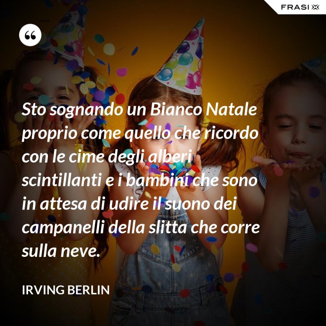 Sto sognando un Bianco Natale proprio come quello che ricordo con le cime degli alberi scintillanti e i bambini che sono in attesa di udire il suono dei campanelli della slitta che corre sulla neve. - Irving Berlin