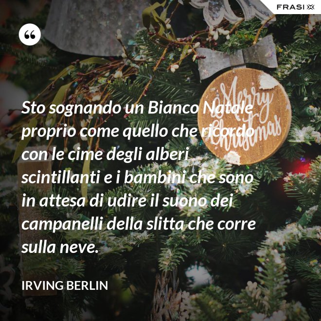 Sto sognando un Bianco Natale proprio come quello che ricordo con le cime degli alberi scintillanti e i bambini che sono in attesa di udire il suono dei campanelli della slitta che corre sulla neve. - Irving Berlin