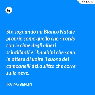 Sto sognando un Bianco Natale proprio come quello che ricordo con le cime degli alberi scintillanti e i bambini che sono in attesa di udire il suono dei campanelli della slitta che corre sulla neve. - Irving Berlin
