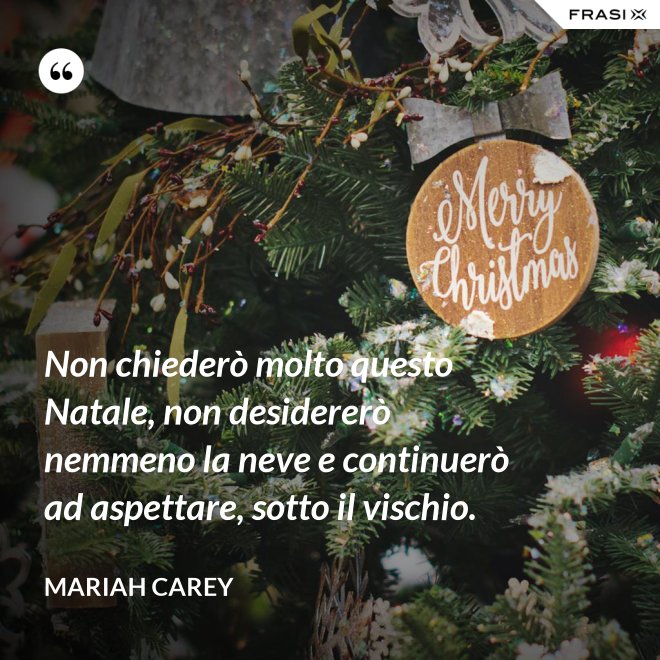 Non chiederò molto questo Natale, non desidererò nemmeno la neve e continuerò ad aspettare, sotto il vischio. - Mariah Carey