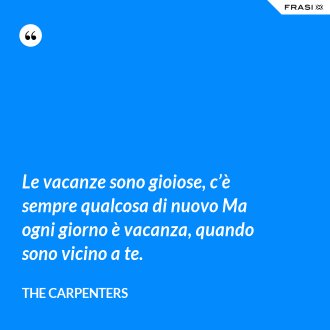Le vacanze sono gioiose, c’è sempre qualcosa di nuovo Ma ogni giorno è vacanza, quando sono vicino a te. - The Carpenters
