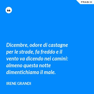 Dicembre, odore di castagne per le strade, fa freddo e il vento va dicendo nei camini: almeno questa notte dimentichiamo il male. - Irene Grandi