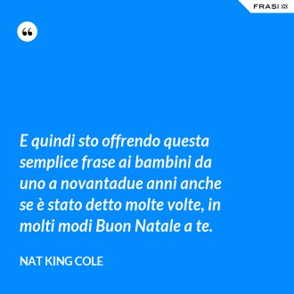 E quindi sto offrendo questa semplice frase ai bambini da uno a novantadue anni anche se è stato detto molte volte, in molti modi Buon Natale a te. - Nat King Cole