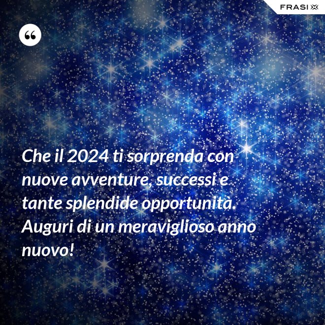 Che il 2024 ti sorprenda con nuove avventure, successi e tante splendide opportunità. Auguri di un meraviglioso anno nuovo! - Anonimo