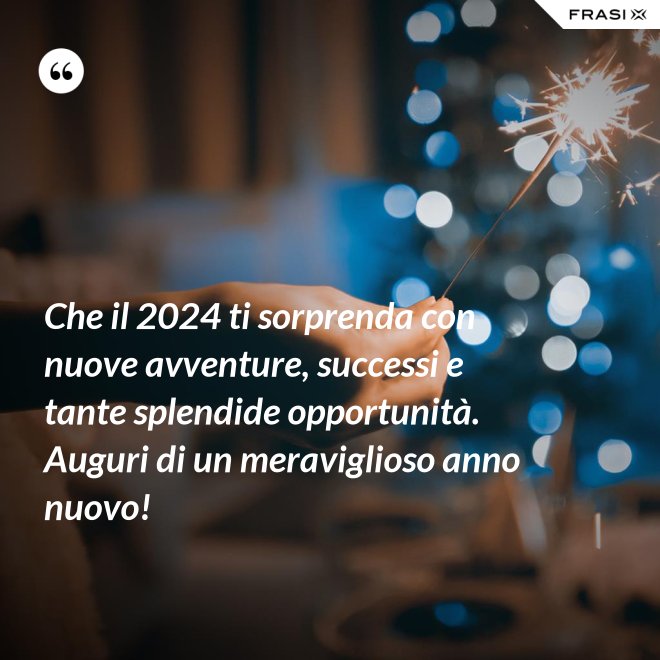 Che il 2024 ti sorprenda con nuove avventure, successi e tante splendide opportunità. Auguri di un meraviglioso anno nuovo! - Anonimo