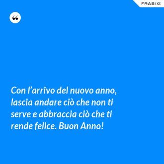 Con l’arrivo del nuovo anno, lascia andare ciò che non ti serve e abbraccia ciò che ti rende felice. Buon Anno! - Anonimo