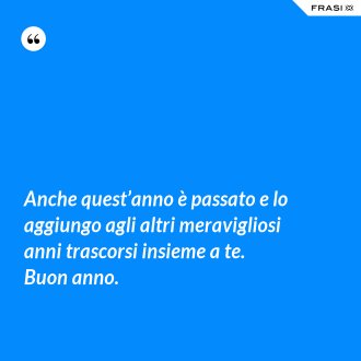 Anche quest’anno è passato e lo aggiungo agli altri meravigliosi anni trascorsi insieme a te. Buon anno. - Anonimo