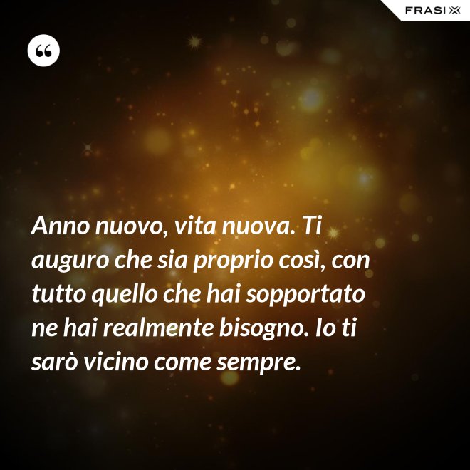 Anno nuovo, vita nuova. Ti auguro che sia proprio così, con tutto quello che hai sopportato ne hai realmente bisogno. Io ti sarò vicino come sempre. - Anonimo