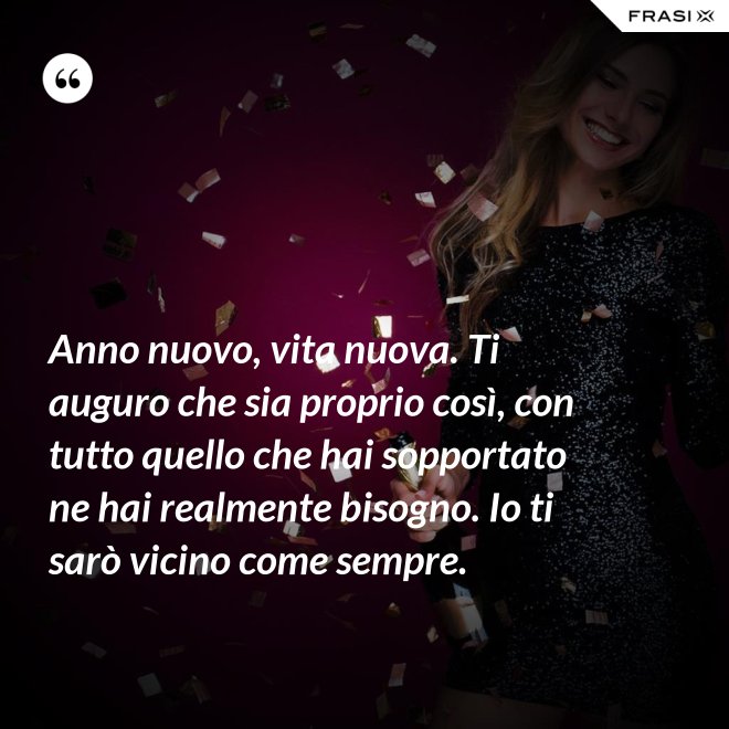 Anno nuovo, vita nuova. Ti auguro che sia proprio così, con tutto quello che hai sopportato ne hai realmente bisogno. Io ti sarò vicino come sempre. - Anonimo