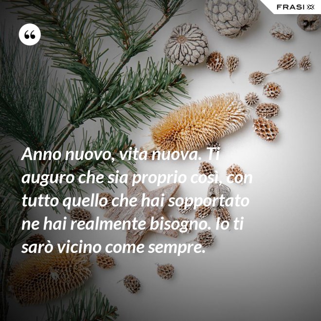 Anno nuovo, vita nuova. Ti auguro che sia proprio così, con tutto quello che hai sopportato ne hai realmente bisogno. Io ti sarò vicino come sempre. - Anonimo