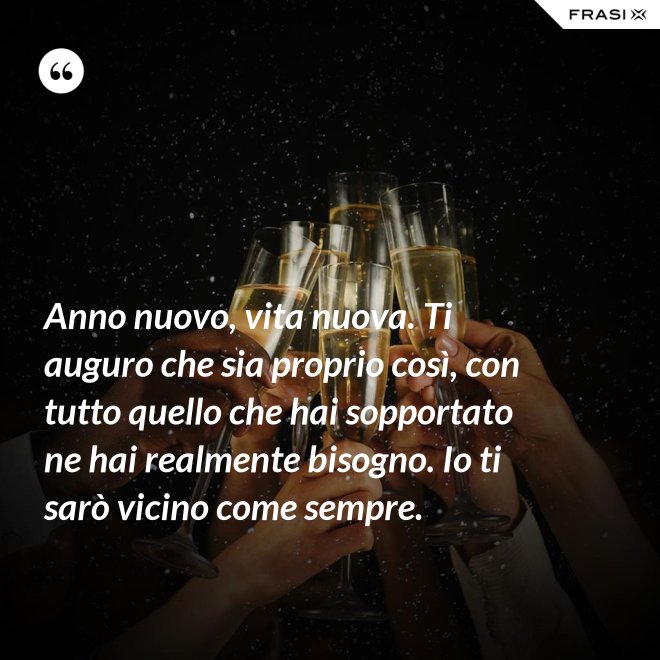 Anno nuovo, vita nuova. Ti auguro che sia proprio così, con tutto quello che hai sopportato ne hai realmente bisogno. Io ti sarò vicino come sempre. - Anonimo