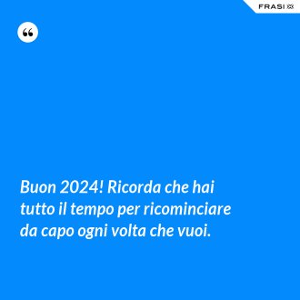 Buon 2024! Ricorda che hai tutto il tempo per ricominciare da capo ogni volta che vuoi. - Anonimo