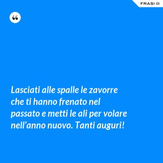 Lasciati alle spalle le zavorre che ti hanno frenato nel passato e metti le ali per volare nell’anno nuovo. Tanti auguri! - Anonimo