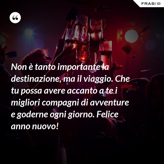 Non è tanto importante la destinazione, ma il viaggio. Che tu possa avere accanto a te i migliori compagni di avventure e goderne ogni giorno. Felice anno nuovo! - Anonimo