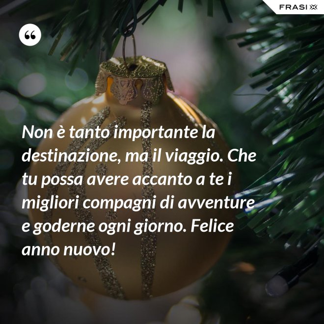 Non è tanto importante la destinazione, ma il viaggio. Che tu possa avere accanto a te i migliori compagni di avventure e goderne ogni giorno. Felice anno nuovo! - Anonimo