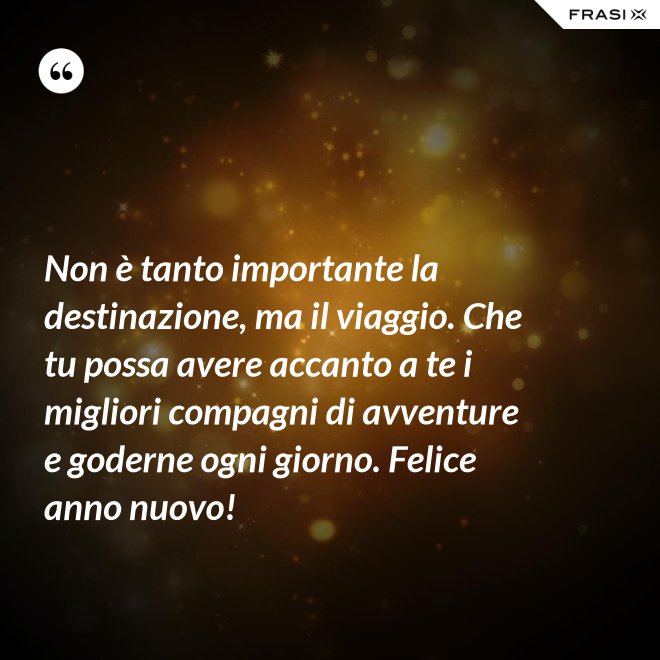 Non è tanto importante la destinazione, ma il viaggio. Che tu possa avere accanto a te i migliori compagni di avventure e goderne ogni giorno. Felice anno nuovo! - Anonimo